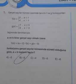 1. Gerçel sayılar kümesi üzerinde tanımlıf ve g fonksiyonlan
f(x) =
12, x<1
(4 x 1
5
3
17
g(x) =
5
x <3
x > 3
1
biçiminde tanımlanıyor.
a ve b birer gerçel sayı olmak üzere
h(x) = (a + 2). f(x) + g(x-b)
fonksiyonu gerçel sayılar kümesinde sürekli olduğuna
göre, a + b toplamı kaçtır?
A)-2
B) -3
C)-4
D) -5
E) -6
