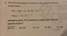 8. P(x) ikinci dereceden bir polinom, Q(x) sabit bir polinom
olmak üzere,
P(x) + Q(x) = (x-5)-(3x – 3) - a
P(Q(X) - 15) = 0
olduğuna göre, P(1) ifadesinin alabileceği değerler
çarpımı kaçtır?
3
B) 240
A) 210
C) 270
D) 300
E) 320
3