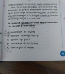Doa güzelliklerini, kar ve çoban hayatını anlatan ere
denir. Bu siit turunde doğaya karşı bir imrenme sa
konusudur. Bu şiir türü, anlatım tarzı bakımından ikiye
ayrılır: Şairin doğa karşısındaki duygulan bir çobanın
ağzından anlatıldığında iki kişinin karşılıklı konuşması
biçiminde yazıldığında - adını alır.
Bu parçada boş bırakılan yerlere aşağıda verilenler-
den hangileri getirilmelidir?
6
pastoral şiir - idil - diyalog
B) dramatik - monolog - diyalog
C) epik şiir - eglog - idil
D) dramatik şiir - hiciv - diyalog
E) pastoral şiir - idil - eglog
53