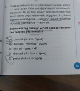 Doa güzelliklerini, kar ve çoban hayatını anlatan ere
denir. Bu siit turunde doğaya karşı bir imrenme sa
konusudur. Bu şiir türü, anlatım tarzı bakımından ikiye
ayrılır: Şairin doğa karşısındaki duygulan bir çobanın
ağzından anlatıldığında iki kişinin karşılıklı konuşması
biçiminde yazıldığında - adını alır.
Bu parçada boş bırakılan yerlere aşağıda verilenler-
den hangileri getirilmelidir?
6
pastoral şiir - idil - diyalog
B) dramatik - monolog - diyalog
C) epik şiir - eglog - idil
D) dramatik şiir - hiciv - diyalog
E) pastoral şiir - idil - eglog
53
