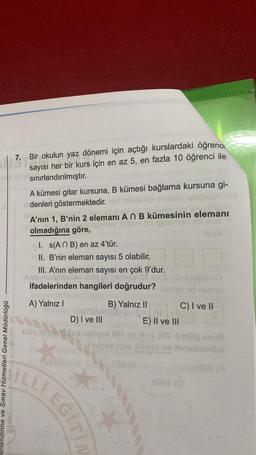 7. Biro
7. Bir okulun yaz dönemi için açtığı kurslardaki öğrenci
sayısı her bir kurs için en az 5, en fazla 10 öğrenci ile
sınırlandırılmıştır.
A kümesi gitar kursuna, B kümesi bağlama kursuna gi-
denleri göstermektedir.donalan
A’nın 1, B'nin 2 elemanı An B kümesinin elemanı
35 idons en
olmadığına göre,
SO
I. (ANB) en az 4'tür.
II. B'nin eleman sayısı 5 olabilir.
III. A’nın eleman sayısı en çok 9'dur.
Seoranbono
ifadelerinden hangileri doğrudur? Onbs
A) Yalnız!
B) Yalnız II C) I ve II
D) I ve III
E) II ve III
obloxon.es-) rogans
dne oblidalibo
erlendirme ve Sınav Hizmetleri Genel Müdürlüğü
MILLI EGIT?
BOLSO
*