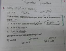 Romerler sikletler
5.
C2H2)
2. Cacz + 2H2O →X + Ca(OH)2
3X→Y
C₂ H₂
Yukarıdaki tepkimelerde yer alan X ve Y maddeleri ile
ilgili;
1. X ile Y'nin basit formülleli aynıdır.
Younes
asetler
Palme
II. Xile Y izomerdir.
III. İkisi de alkindir.
yargılarından hangileri doğrudur?
A) Yalnız!
B) Yalnız II
D) I ve III
C) I ve II
E) I, II ve III