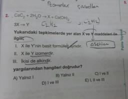 Romerler sikletler
5.
C2H2)
2. Cacz + 2H2O →X + Ca(OH)2
3X→Y
C₂ H₂
Yukarıdaki tepkimelerde yer alan X ve Y maddeleri ile
ilgili;
1. X ile Y'nin basit formülleli aynıdır.
Younes
asetler
Palme
II. Xile Y izomerdir.
III. İkisi de alkindir.
yargılarından hangileri doğrudur?
A) Yalnız!
B) Yalnız II
D) I ve III
C) I ve II
E) I, II ve III
