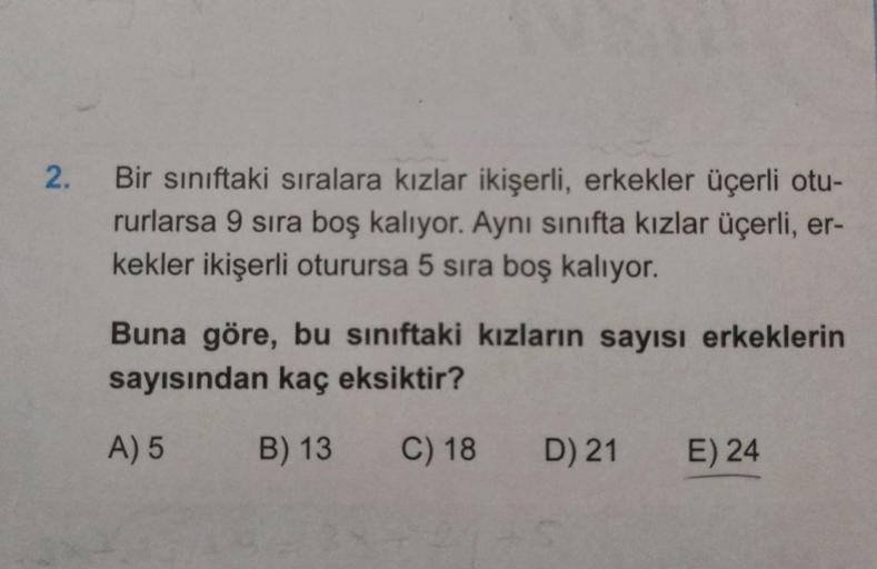 2.
Bir sınıftaki sıralara kızlar ikişerli, erkekler üçerli otu-
rurlarsa 9 sira boş kalıyor. Aynı sinifta kızlar üçerli, er-
kekler ikişerli oturursa 5 sira boş kalıyor.
Buna göre, bu siniftaki kızların sayısı erkeklerin
sayısından kaç eksiktir?
A) 5
B) 13