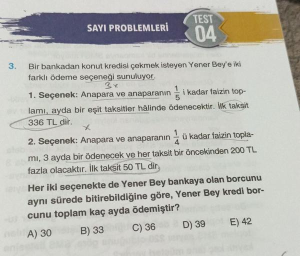 TEST
SAYI PROBLEMLERİ
04
3.
Bir bankadan konut kredisi çekmek isteyen Yener Bey'e iki
farklı ödeme seçeneği sunuluyor.
3x
1. Seçenek: Anapara ve anaparanın i kadar faizin top-
lamı, ayda bir eşit taksitler hâlinde ödenecektir. İlk taksit
336 TL dir.
x
2. S