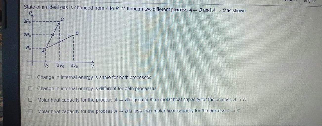 W
English
State of an ideal gas is changed from A to B, C, through two different process A - B and A Cas shown.
3Po
2P
B
A
PoF--
A
Vo
2V0
3V.
O Change in internal energy is same for both processes
Change in internal energy is different for both processes
Molar heat capacity for the process A, B is greater than molar heat capacity for the process A-C
O Molar heat capacity for the process A, B is less than molar heat capacity for the process A-C