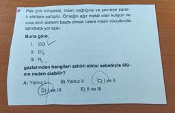 Pek çok kimyasal, insan sağlığına ve çevreye zarar-
li etkilere sahiptir. Örneğin ağır metal olan kurşun ve
civa sinir sistemi başta olmak üzere insan vücudunda
tahribata yol açar.
Buna göre,
1.
cov
II. Cl2
III. NZ
gazlarından hangileri zehirli etkisi sebebiyle ölü-
me neden olabilir?
A) Yalnız B) Yalnız 11 C) I ve II
D) Lye III E) II ve III
