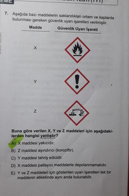 7.
Aşağıda bazı maddelerin saklandıkları ortam ve kaplarda
bulunması gereken güvenlik uyarı işaretleri verilmiştir.
Madde Güvenlik Uyarı İşareti
X
2
Y
N
Buna göre verilen X, Y ve Z maddeleri için aşağıdaki-
lerden hangisi yanlıştır?
A) X maddesi yakıcıdır.
B) Z maddesi aşındırıcı (koroziftir).
C) Y maddesi tahriş edicidir.
D) X maddesi patlayıcı maddelerle depolanmamalıdır.
E) Y ve Z maddeleri için gösterilen uyarı işaretleri tek bir
maddenin etiketinde aynı anda bulunabilir.