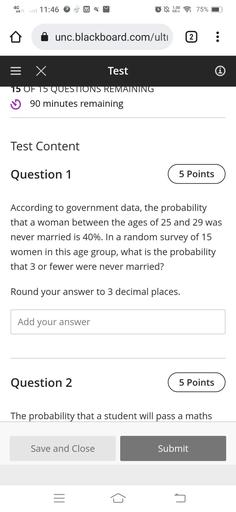 4G
11:46
1.00
KB/S
75%
unc.blackboard.com/ulti
2
= x
Test
Í
15 OF 15 QUESTIONS REMAINING
u 90 minutes remaining
Test Content
Question 1
5 Points
According to government data, the probability
that a woman between the ages of 25 and 29 was
never married is 40%. In a random survey of 15
women in this age group, what is the probability
that 3 or fewer were never married?
Round your answer to 3 decimal places.
Add your answer
Question 2
5 Points
The probability that a student will pass a maths
Save and Close
Submit
III
5