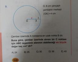 9.
0,6 cm yarıçaplı
çemberin merkezi
OA=4 cm
4
2
A
O
Çember üzerinde A noktasına en uzak nokta B dir.
Buna göre, çember üzerinde alınan bir C noktası
için ABC üçgeninin alanının alabileceği en büyük
değer kaç cm2 dir?
A) 24
B) 25
C) 30
D) 36
E) 40
248
