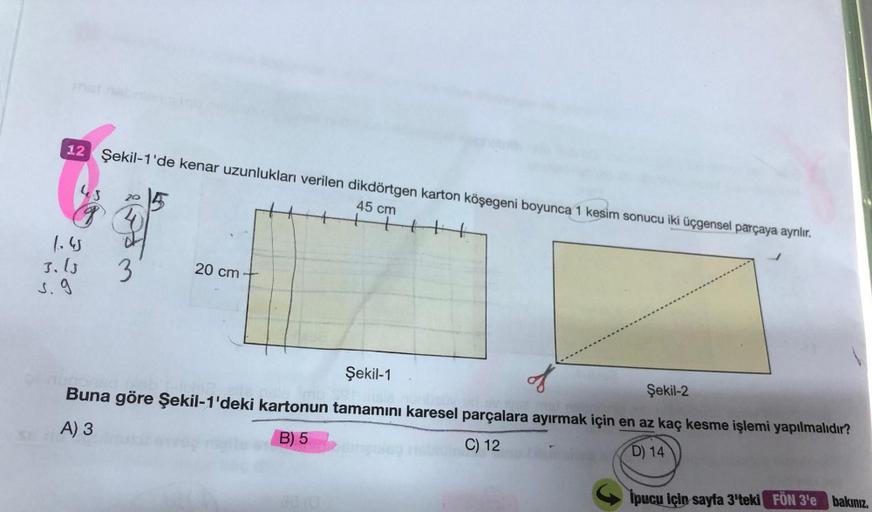 12 Şekil-1'de kenar uzunlukları verilen dikdörtgen karton köşegeni boyunca 1 kesim sonucu iki üçgensel parçaya ayrılır.
45 cm
tt
us
20
g
1.
3.10.
J. 9
3
20 cm
Şekil-1
..
Şekil-2
Buna göre şekil-1'deki kartonun tamamını karesel parçalara ayırmak için en az 