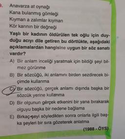 2.
Anavarza at oynağı
Kana bulanmış gömleği
Kıyman a zalimlar kiyman
Kör karının bir değneği
Yaşlı bir kadının öldürülen tek oğlu için duy-
duğu acıyı dile getiren bu dörtlükte, aşağıdaki
açıklamalardan hangisine uygun bir söz sanatı
vardır?
A) Bir anlam inceliği yaratmak için bildiği şeyi bil-
mez görünme
B) Bir sözcüğü, iki anlamını birden sezdirecek bi-
çimde kullanma
C) Bir sözcüğü, gerçek anlamı dışında başka bir
sözcük yerine kullanma
D) Bir olgunun gerçek etkenini bir yana bırakarak
olguyu başka bir nedene bağlama
E) Birkaç şeyi söyledikten sonra onlarla ilgili baş-
ka şeyleri bir sıra gözeterek anlatma
(1988 - ÖYS)
