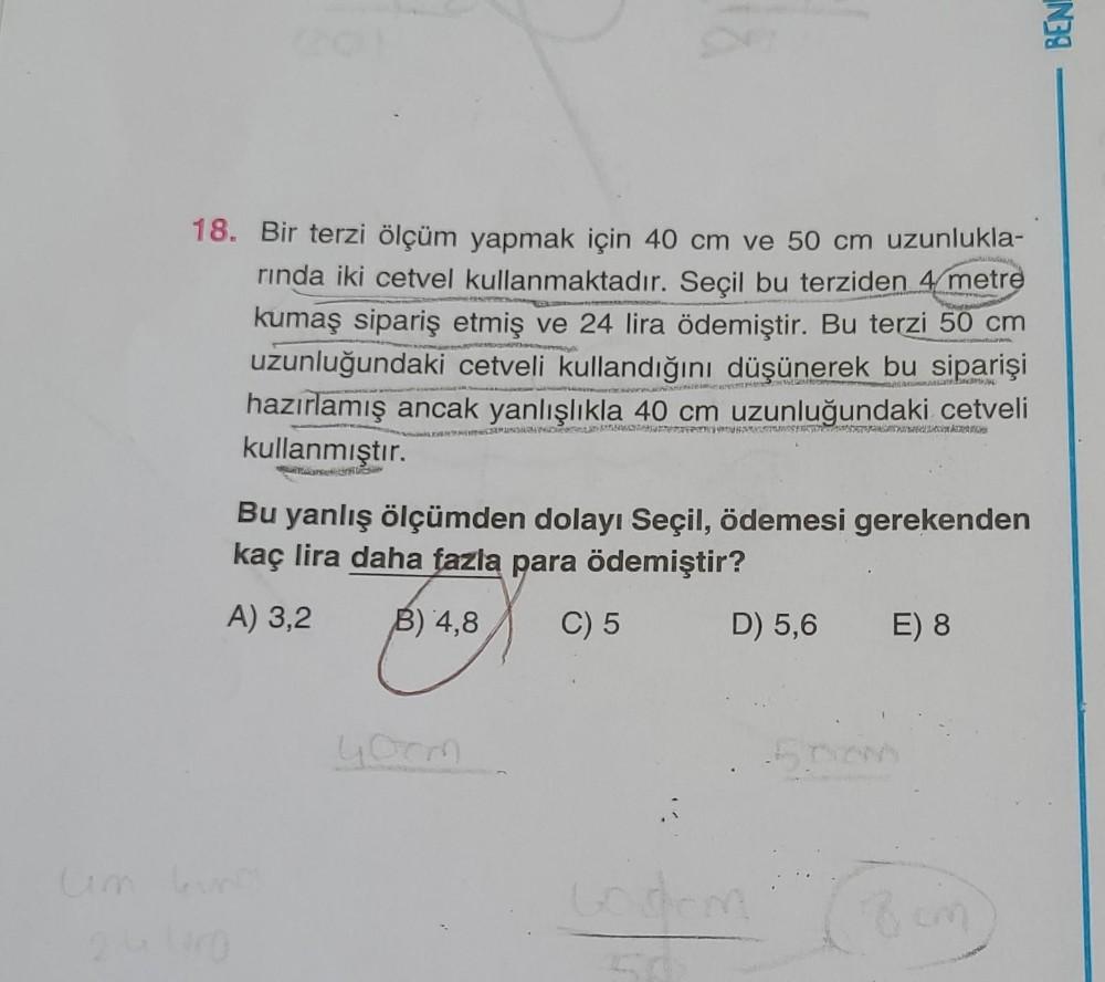 BEN
18. Bir terzi ölçüm yapmak için 40 cm ve 50 cm uzunlukla-
rinda iki cetvel kullanmaktadır. Seçil bu terziden 4 metre
kumaş sipariş etmiş ve 24 lira ödemiştir. Bu terzi 50 cm
uzunluğundaki cetveli kullandığını düşünerek bu siparişi
hazırlamış ancak yanl