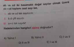 ab ve cd iki basamaklı doğal sayılar olmak üzere
ab+cd toplamı asal sayı ise,
I. ab ve cd tek sayılardır.
II. b.d çift sayıdır.
III. a+c tek sayıdır.
ifadelerinden hangileri daima doğrudur?
A) Yalnız!
B) Yalnız II
C) I ve II
D) Il ve III
E) I ve III