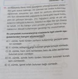 11. (1) Alibeyköy Baraj Gold. Geçtiğimiz yıllarda kuraklik yüzüne
den cok susuz kalmiste. (In) Çevresi ise araba kullanmay
öğrenmek isteyenler için ideal bir parkura dönüşmüşto.
(II) Son dönemlerdeki yağışlarla bu baraj gölü hayat buldu,
yeni bir çehreye kavuştu. (IV) Yağışların azlığı ve yer alts
sulannin bilinçsiz kullanımı, Istanbul ve diğer iller için önemli
bir tehdit. (V) Bu barajın yüzü şimdilik guluyor fakat su kay-
naklarının dikkatli kullanılması gerektiği hiç unutulmamalı.
Bu parçadaki numaralanmış cümlelerle ilgili olarak aşa-
ğıdakilerden hangisi söylenemez?
A) L. cümle, farklı türden zarfların kullanıldığı geçişsiz çatılı
bir cümledir.
B) II. cümle adlaşmış sifat bulunan girişik birleşik cümledir.
C) III. cümle, hem isim tamlaması hem de sifat tamlaması
bulunan sıralı cümledir.
D) IV. cümle, içinde farklı türden filimsiler bulunan kurallı
isim cümlesidir.
E) V. cümle, işaret sıfatı bulunan bağlı cümledir.
