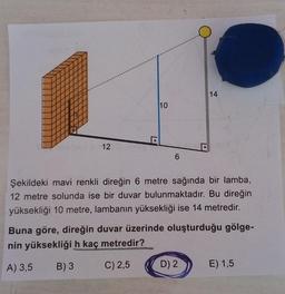 14
10
12
6
Şekildeki mavi renkli direğin 6 metre sağında bir lamba,
12 metre solunda ise bir duvar bulunmaktadır. Bu direğin
yüksekliği 10 metre, lambanın yüksekliği ise 14 metredir.
Buna göre, direğin duvar üzerinde oluşturduğu gölge-
nin yüksekliği h kaç metredir?
A) 3,5
B) 3
C) 2,5
D) 2
E) 1,5