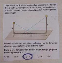 Doğrusal bir yol üzerinde, aralarındaki uzaklık 12 metre olan
4 ve 6 metre yüksekliğindeki iki lamba direği ve bu direklerin
arasında bulunan 1 metre yüksekliğindeki bir çubuk şekilde
gösterilmiştir.
6
4
1
12
Direkler üzerindeki lambaların çubuğun her iki tarafında
oluşturduğu gölgelerin boyları birbirine eşittir.
Buna göre, lambalardan birinin oluşturduğu gölgenin
boyu kaç metredir?
A) 0,8
B) 1
C) 1,5
D) 1,6 E)2