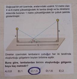 Doğrusal bir yol üzerinde, aralarındaki uzaklık 12 metre olan
4 ve 6 metre yüksekliğindeki iki lamba direği ve bu direklerin
arasında bulunan 1 metre yüksekliğindeki bir çubuk şekilde
gösterilmiştir.
6
4
1
12
Direkler üzerindeki lambaların çubuğun her iki tarafında
oluşturduğu gölgelerin boyları birbirine eşittir.
Buna göre, lambalardan birinin oluşturduğu gölgenin
boyu kaç metredir?
A) 0,8
B) 1
C) 1,5
D) 1,6 E)2
