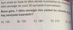 Aynı anda en fazla iki dilim ekmek kızartabilen bir cihazda bit
dilim ekmeğin bir yüzü 30 saniyede kızarmaktadır.
Buna göre, 7 dilim ekmeğin tüm yüzleri bu cihazda en az
kaç saniyede kızarabilir?
A) 135
B) 150
C) 180
D) 210
E) 240
