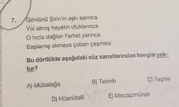 7.
Gönlünü Şirin'in aşkı sarınca
Yol almış hayatın ufuklarınca
O hızla dağları Ferhat yarınca
Başlamış akmaya çoban çeşmesi
Bu dörtlükte aşağıdaki söz sanatlarından hangisi yok-
tur?
B) Telmih
C) Teşhis
A) Mübalağa
D) Hüsnütalil
E) Mecazımürsel