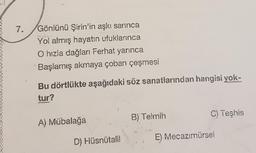 7.
Gönlünü Şirin'in aşkı sarınca
Yol almış hayatın ufuklarınca
O hızla dağları Ferhat yarınca
Başlamış akmaya çoban çeşmesi
Bu dörtlükte aşağıdaki söz sanatlarından hangisi yok-
tur?
B) Telmih
C) Teşhis
A) Mübalağa
D) Hüsnütalil
E) Mecazımürsel
