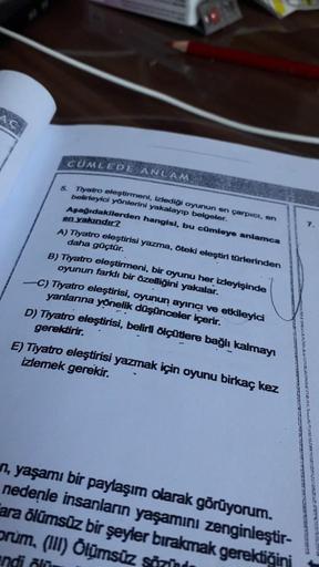 AÇ
CUMLEDE ANLAM
5.
Tiyatro eleştirmeni, izlediği oyunun en çarpıcı, on
belirleyici yönlerini yakalayıp belgeler.
Aşağıdakllerden hangisi, bu cümleye anlamca
en yakındır?
A) Tiyatro eleştirisi yazma, öteki eleştiri torilerinden
daha güçtür.
B) Tiyatro eleş