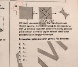 35.
a
arlari
8
1
ÖSYM
Elif çevre uzunluğu 32 birim dlan kare biçimindeki
kâğıdın üzerine, merkezleri bu kâğıdın köşelerinde yer
alan ve birbirine teğet olan dört çeyrek daireyi şekildeki
gibi belirliyor. Sonra bu çeyrek daireleri kesip atarak
şekildeki kalan parçayı elde ediyor.
arı ile
Buna göre, kalan parçanın çevresi kaç birimdir?
A) 6:
B) 7
C) Bit
D) 9:
E) 10:
N
