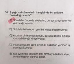 30. Aşağıdaki cümlelerin hangisinde bir anlatım
bozukluğu vardır?
A) Ona daha önce de söyledim, burası tartışmanın ne
yeri ne de zamani.
B) Bir kitabı bitirmeden yeni bir kitaba başlamıyordu.
C) Yabancı bir memleketteydi, burada derdini anlatıp
konuşabileceği kimse yoktu.
D) İşsiz kalınca bir süre dinlendi, ardından yeniden iş
aramaya koyuldu.
E) Yaz aylarında okulların tatil olmasıyla birlikte köye,
anneannesinin yanına, gider.