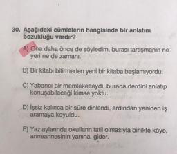 30. Aşağıdaki cümlelerin hangisinde bir anlatım
bozukluğu vardır?
A) Ona daha önce de söyledim, burası tartışmanın ne
yeri ne de zamani.
B) Bir kitabı bitirmeden yeni bir kitaba başlamıyordu.
C) Yabancı bir memleketteydi, burada derdini anlatıp
konuşabileceği kimse yoktu.
D) İşsiz kalınca bir süre dinlendi, ardından yeniden iş
aramaya koyuldu.
E) Yaz aylarında okulların tatil olmasıyla birlikte köye,
anneannesinin yanına, gider.
