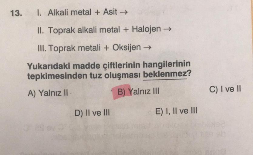 13.
1. Alkali metal + Asit →
II. Toprak alkali metal + Halojen →
III. Toprak metali + Oksijen →
Yukarıdaki madde çiftlerinin hangilerinin
tepkimesinden tuz oluşması beklenmez?
A) Yalnız II
B) Yalnız III
C) I ve II
D) Il ve III
E) I, II ve III