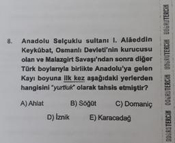 8.
Anadolu Selçuklu sultanı I. Alâeddin
Keykübat, Osmanlı Devleti'nin kurucusu
olan ve Malazgirt Savaşı'ndan sonra diğer
Türk boylarıyla birlikte Anadolu'ya gelen
Kayı boyuna ilk kez aşağıdaki yerlerden
hangisini "yurtluk" olarak tahsis etmiştir?
DOGRUTERCİM QORRUTERCIH DOGRUTERCİH DOGRUTERCIN
A) Ahlat
B) Söğüt
C) Domaniç
D) İznik
E) Karacadağ
