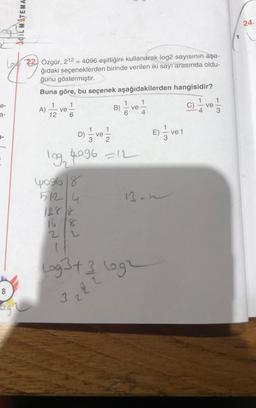 AÇILMITEMA.
24.
-
22. Özgür, 212 = 4096 eşitliğini kullanarak log2 sayısının aşa-
ğıdaki seçeneklerden birinde verilen iki sayı arasında oldu-
ğunu göstermiştir.
Buna göre, bu seçenek aşağıdakilerden hangisidir?
1
e-
1
1
A) I ve
ve
B)
á ve
4
a-
12
1
D)
ve
E) Ive
E
7-
log, 4096 =12
yog68
13.h
51214
2
Lag 3t 3 egr
2
5
8
NO
3.2