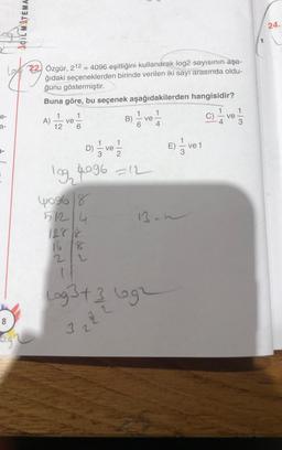 AÇILMITEMA.
24.
-
22. Özgür, 212 = 4096 eşitliğini kullanarak log2 sayısının aşa-
ğıdaki seçeneklerden birinde verilen iki sayı arasında oldu-
ğunu göstermiştir.
Buna göre, bu seçenek aşağıdakilerden hangisidir?
1
e-
1
1
A) I ve
ve
B)
á ve
4
a-
12
1
D)
ve
E) Ive
E
7-
log, 4096 =12
yog68
13.h
51214
2
Lag 3t 3 egr
2
5
8
NO
3.2
