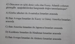 42-Dünyanın en işlek deniz yolu olan Kuzey Atlantik yolunun
güzergâhı aşağıdakilerden hangisinde doğru tanımlanmıştır?
A) Körfez ülkeleri ile Avustralya limanları arasında
B) Batı Avrupa limanları ile Kuzey ve Güney Amerika limanları
arasında
C) Batı Amerika limanları ile Japonya limanları arasında
D) Kızıldeniz limanları ile Hindistan limanları arasında
E) Batı Avrupa limanları ile Akdeniz limanları arasında
