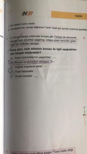 TARİH
1. Bu testte 5 soru vardır.
2. Cevaplarınızı, cevap kâğıdının Tarih Testi için ayrılan kısmına işaretley
vlet
3.
1. II. Dünya Savaşı yıllarında Avrupa gibi Türkiye de ekonomik
alanda bazı sıkıntılar yaşamış, ortaya çıkan sorunları gider-
mek için ted