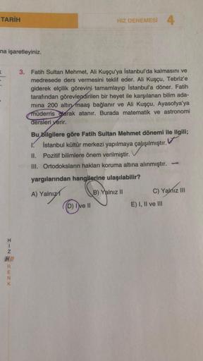 TARİH
HIZ DENEMESİ 4
na işaretleyiniz.
<
3. Fatih Sultan Mehmet, Ali Kuşçu'ya İstanbul'da kalmasını ve
medresede ders vermesini teklif eder. Ali Kuşçu, Tebriz'e
giderek elçilik görevini tamamlayıp İstanbul'a döner. Fatih
tarafından görevlendirilen bir heye