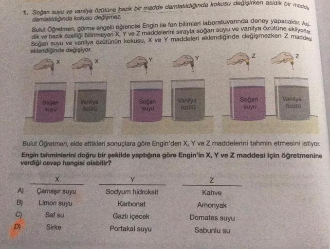 1. Soğan suyu ve vanilya özütüne bazik bir madde damlatıldığında kokusu değişirken asidik bir madde
damlatıldığında kokusu değişmez.
Bulut Öğretmen, görme engelli öğrencisi Engin ile fen bilimleri laboratuvarında deney yapacaktır
. Asi
dik ve bazik özelliğ
