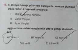 11. II. Dünya Savaşı yıllarında Türkiye'de, savaşın olumsuz
etkilerinden korunmak amacıyla;
I. Milli Korunma Kanunu,
II. Varlık Vergisi,
III. Aşar Vergisi
uygulamalarından hangilerinin ortaya çıktığı söylenebi-
lir?
A) Yalnız!
B) Yalnız II
C) Yalnız
1ll
alnız
D) I ve II
E) I, II ve III
