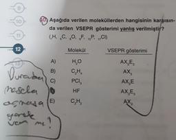 10
10. Aşağıda verilen moleküllerden hangisinin karşısın-
da verilen VSEPR gösterimi yanlış verilmiştir?
(H, 6C, 20, F, 16P, CI)
11
6
9
15
17
12 =
Molekül
VSEPR gösterimi
73
A)
B)
Durabe
mesela o
HO
CH
PCI
AX,E,
AX,
AXE
AX,E
C)
3
HF
)
CH
AX2
2
agrasa (E)
gorak
ve me