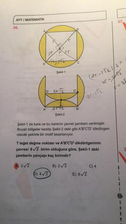 AYT / MATEMATİK
37.
36.
B
20
Per
D
Şekil-1
(21-1/2)/2 +
w-pl
D R2
t=25
C
21-12
A
arta
B'
Şekil-2
Şekil-1 de kare ve bu karenin çevrel çemberi verilmiştir.
Boyalı bölgeler kesilip Şekil-2 deki gibi A'B'C'D' dikdörgen
olacak şekilde bir motif tasarlanıyor.
T teğet değme noktası ve A'B'C'D' dikdörtgeninin
çevresi 82 birim olduğuna göre, Şekil-1 deki
çemberin yarıçapı kaç birimdir?
3
A) 2/2
B) 275
C)4
E) 62
6) 4/2
i
G
D G
S
A
R
M