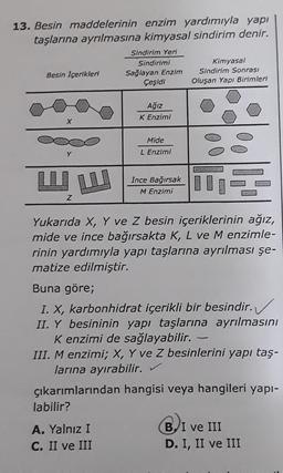 13. Besin maddelerinin enzim yardımıyla yapı
taşlarına ayrılmasına kimyasal sindirim denir.
Sindirim Yeri
Sindirimi
Kimyasal
Besin içerikleri Sağlayan Enzim Sindirim Sonrası
Çeşidi Oluşan Yapı Birimleri
Ağız
K Enzimi
Mide
L Enzimi
İnce Bağırsak
M Enzimi
F