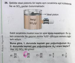 26. Şekilde ideal pistonlu bir kapta aynı sıcaklıkta eşit kütlelerde
Ne ve SO3 gazları bulunmaktadır.
İdeal piston
Nelg)
SO3(9)
Ankara Yayıncılık
Sabit sıcaklıkta musluk kısa bir süre açılıp kapatılıyor. Bu iş-
lem sırasında Ne gazının molce %25'i difüzyon sonucu kabı
terk ediyor.
Buna göre, 1. durumda kaptaki gaz yoğunluğunun (dy),
2. durumda kaptaki gaz yoğunluğuna (dz) oranı kaçtır?
(Ne: 20, SOz: 80 g/mol)
A)
24
25
B)
28
25
29
C)
25
6
D)
5
7
E)
5
NLO