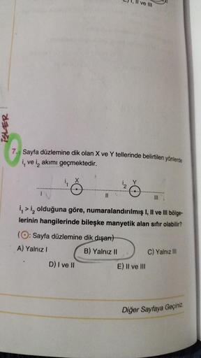 ve
iSLER
Sayfa düzlemine dik olan X ve Y tellerinde belirtilen yönlerde
4, ve i, akımı geçmektedir.
II
4 >iz olduğuna göre, numaralandırılmış 1, Il ve Ill bölge-
lerinin hangilerinde bileşke manyetik alan sıfır olabilir?
(O: Sayfa düzlemine dik dışart)
A) 