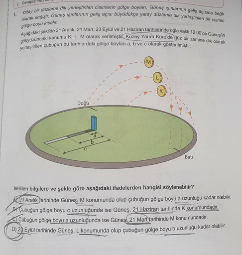 2. Cevaplar
1.
olarak değişir. Güneş ışınlarının geliş açısı büyüdükçe yatay düzleme dik yerleştirilen bir cismin
Yatay bir düzleme dik yerleştirilen cisimlerin gölge boyları, Güneş ışınlarının geliş açısına bağlı
gölge boyu kısalır.
Aşağıdaki şekilde 21 A