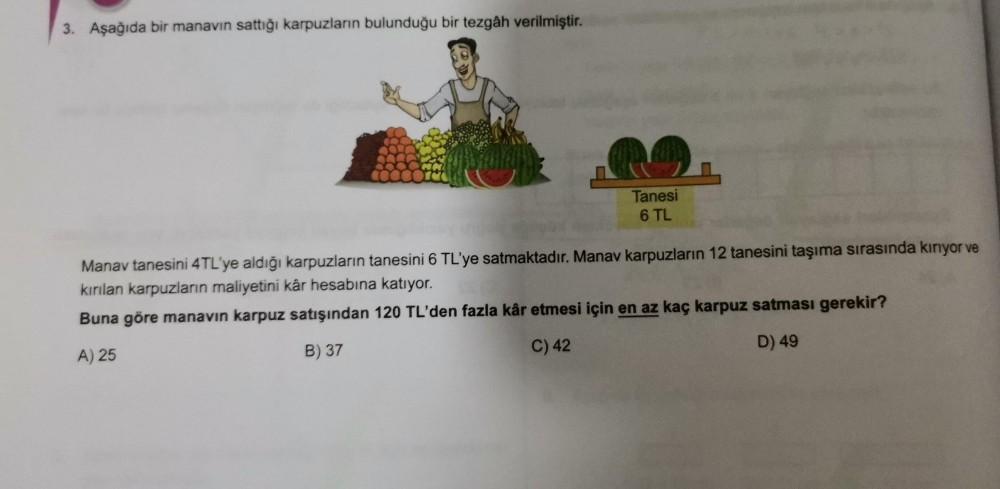 3. Aşağıda bir manavin sattığı karpuzların bulunduğu bir tezgâh verilmiştir.
Tanesi
6 TL
Manav tanesini 4TL'ye aldığı karpuzların tanesini 6 TL'ye satmaktadır. Manav karpuzların 12 tanesini taşıma sırasında kinyor ve
kırılan karpuzların maliyetini kâr hesa