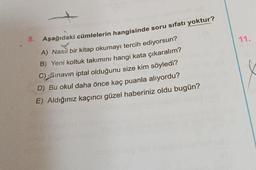 11.
8. Aşağıdaki cümlelerin hangisinde soru sıfatı yoktur?
A) Nasıl bir kitap okumayı tercih ediyorsun?
B) Yeni koltuk takımını hangi kata çıkaralım?
C) Sınavın iptal olduğunu size kim söyledi?
D) Bu okul daha önce kaç puanla alıyordu?
E) Aldığınız kaçıncı güzel haberiniz oldu bugün?
