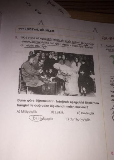 az
gede sisa
A
TYT / SOSYAL BİLİMLER
A
5.
isle
1935 yılına ait aşağıdaki fotoğrafı sınıfa getiren Duygu öğ-
retmen, öğrencilerine fotoğrafı Atatürk ilkeleriyle ilişkilen-
dirmelerini
istemiştir.
7. Aşağıd:
alan iki
yi
SE
Ha
lar
di
Buna göre öğrencilerin fotoğrafı aşağıdaki ilkelerden
hangisi ile doğrudan ilişkilendirmeleri beklenir?
A) Milliyetçilik B) Laiklik C) Devletçilik
D) inklapçılık E) Cumhuriyetçilik
40
8.
