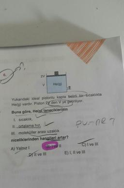 2V
V
Helg)
E
Yukarıdaki ideal pistonlu kapta belirli bir sıcaklıkta
He(g) vardır. Piston 2V den V ye getiriliyor.
Buna göre, He(g) taneciklerinin
PurnR7
1. Sıcaklık,
II. ortalama hiz,
III. moleküller arası uzaklık
niceliklerinden hangileri artar?
A) Yalnız ! B) I ve II
Dy Il ve III
C) I ve III
E) I, II ve III