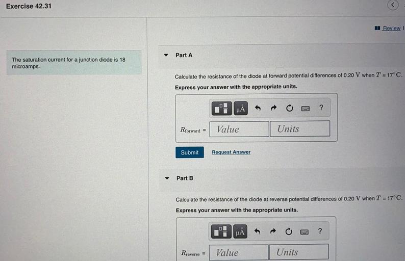 Exercise 42.31
A Review!
Part A
The saturation current for a junction diode is 18
microamps.
Calculate the resistance of the diode at forward potential differences of 0.20 V when T = 17°C.
Express your answer with the appropriate units.
HA
?
Rforward =
Value
Units
Submit
Request Answer
Part B
Calculate the resistance of the diode at reverse potential differences of 0.20 V when T = 17°C.
Express your answer with the appropriate units.
MA
?
Rreverse =
Value
Units