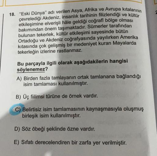 18. "Eski Dünya" adı verilen Asya, Afrika ve Avrupa kıtalarının
çevrelediği Akdeniz, insanlık tarihinin filizlendiği ve kültür
etkileşimine elverişli hâle geldiği coğrafi bölge olması
bakımından önem taşımaktadır. Sümerler tarafından
bulunan tekerlek, kült